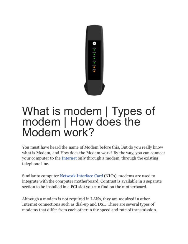 What is modem | Types of
modem | How does the
Modem work?
You must have heard the name of Modem before this, But do you really know
what is Modem, and How does the Modem work? By the way, you can connect
your computer to the Internet only through a modem, through the existing
telephone line.
Similar to computer Network Interface Card (NICs), modems are used to
integrate with the computer motherboard. Contrast is available in a separate
section to be installed in a PCI slot you can find on the motherboard.
Although a modem is not required in LANs, they are required in other
Internet connections such as dial-up and DSL. There are several types of
modems that differ from each other in the speed and rate of transmission.
 