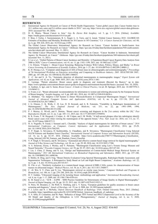  ISSN: 1693-6930
TELKOMNIKA Telecommun Comput El Control, Vol. 20, No. 4, August 2022: 834-845
844
REFERENCES
[1] International Agency for Research on Cancer of World Health Organization. “Latest global cancer data: Cancer burden rises to
18.1 million new cases and 9.6 million cancer deaths in 2018.” uicc.org. https://www.uicc.org/news/global-cancer-data-globocan-
2018. (accessed Nov. 09, 2020).
[2] D. H. Bhatia, “Breast Cancer in Asia,” Gen Re (Series Risk Insights), vol. 5, pp. 1–7, 2016. [Online]. Available:
https://media.genre.com/documents/ri16-4-en.pdf
[3] F. Bray, J. Ferlay, I. Soerjomataram, R. L. Siegel, L. A. Torre, and A. Jemal, “Global Cancer Statistics 2018 : GLOBOCAN
Estimates of Incidence and Mortality Worldwide for 36 Cancers in 185 Countries,” CA: A Cancer Journal for Clinicians, vol. 68,
no. 6, pp. 394–424, 2018, doi: 10.3322/caac.21492.
[4] The Global Cancer Observatory International Agency for Research on Cancer. “Cancer Incident in South-Eastern Asia
International Agency for Research on Cancer.” Globocan. https://gco.iarc.fr/today/data/factsheets/populations/920-south-eastern-
asia-fact-sheets.pdf. (accessed: May. 11, 2021).
[5] The Global Cancer Observatory International Agency for Research on Cancer. “Cancer Incident in Indonesia. International
Agency for Research on Cancer.” Globocan. https://gco.iarc.fr/today/data/factsheets/populations/360-indonesia-fact-sheets.pdf.
(accessed: Nov. 11, 2021).
[6] S. Lei et al., “Global Patterns of Breast Cancer Incidence and Mortality: A Population-Based Cancer Registry Data Analysis from
2000 to 2020,” Cancer Communications, vol. 41, no. 11, pp. 1183–1194, 2021, doi: 10.1002/cac2.12207.
[7] J. G. Elmore, “Chapter 1 - Breast Cancer Screening: Balancing Evidence With Culture, Politics, Money, and Media,” in Breast
Cancer Screening An Examination of Scientific Evidence, 2016, pp. 1–27, doi: 10.1016/B978-0-12-802209-2.00001-2.
[8] K. H. Hwang et al., “Computer aided diagnosis (CAD) of breast mass on ultrasonography and scintimammography,” Proceedings
of 7th International Workshop on Enterprise networking and Computing in Healthcare Industry, 2005. HEALTHCOM 2005.,
2005, pp. 187-189, doi: 10.1109/HEALTH.2005.1500435.
[9] C. -C. Jen and S. -S. Yu, “Automatic detection of abnormal mammograms in mammographic images,” Expert System with
Applications, vol. 42, no. 6, pp. 3048–3055, 2015, doi: 10.1016/j.eswa.2014.11.061.
[10] C. Laronga, “Patient education: Breast cancer guide to diagnosis and treatment (Beyond the Basics).” up to date.
https://www.uptodate.com/contents/breast-cancer-guide-to-diagnosis-and-treatment-beyond-the-basics. (accesed: Nov. 10, 2020).
[11] A. Aydiner, A. Igci, and A. Soran, Breast Cancer: A Guide to Clinical Practice, 1st ed. 20. Springer, 2019, doi: 10.1007/978-3-
319-96947-3.
[12] A. Evans et al., “Breast ultrasound: recommendations for information to women and referring physicians by the European Society
of Breast Imaging,” Insights Imaging, vol. 9, pp. 449–461, 2018, doi: 10.1007/s13244-018-0636-z.
[13] A. Abubaker, “An Adaptive CAD System to Detect Microcalcification in Compressed Mammogram Images,” International
Journal of Advanced Computer Science and Applications (IJACSA), vol. 8, no. 6, pp. 133–138, 2017, doi:
10.14569/IJACSA.2017.080617.
[14] J. G. Elmore, C. K. Wells, C. H. Lee, D. H. Koward, and A. R. Feinstein, “Variability in Radiologist Interpretations of
Mammograms,” The New England Journal of Medicine, vol. 331, no. 22, pp. 1493–1499, 1994,
doi: 10.1056/NEJM199412013312206.
[15] P. J. Murray, G. Wivell, and E. Denton, “Breast cancer screening and diagnosis in the 21st century within the UK,” Post
Reproductive Health, vol. 21, no. 3, pp. 105–111, 2015, doi: 10.1177/2053369115594954.
[16] K. K. Evans, T. M. Haygood, J. Cooper, A. -M. Culpan, and J. M. Wolfe, “A half-second glimpse often lets radiologists identify
breast cancer cases even when viewing the mammogram of the opposite breast,” Proc. Natl. Acad. Sci. 2016, vol. 113, no. 37,
doi: 10.1073/pnas.1606187113.
[17] H. A. Nugroho, N. Faisal, I. Soesanti and L. Choridah, “Analysis of digital mammograms for detection of breast cancer,” 2014
International Conference on Computer, Control, Informatics and Its Applications (IC3INA), 2014, pp. 25-29,
doi: 10.1109/IC3INA.2014.7042595.
[18] V. P. Singh, A. Srivastava, D. Kulshreshtha, A. Chaudhary, and R. Srivastava, “Mammogram Classification Using Selected
GLCM Features and Random Forest Classifier,” International Journal of Computer Science and Information Security (IJCSIS),
vol. 14, no. 6, pp. 82–87, 2016. [Online]. Available: https://www.academia.edu/27067717/Mammogram_Classification_
Using_Selected_GLCM_Features_and_Random_Forest_Classifier
[19] V. P. Singh, S. Srivastava, and R. Srivastava, “Automated and effective content-based image retrieval for digital mammography,”
Journal of X-Ray Science and Technology, vol. 26, no. 1, pp. 29–49, 2018, doi: 10.3233/XST-17306
[20] A. S. Setiawan, Elysia, J. Wesley, and Y. Purnama, “Mammogram Classification using Law’s Texture Energy Measure and
Neural Networks,” Procedia Computer Science, vol. 59, pp. 92–97, 2015, doi: 10.1016/j.procs.2015.07.341.
[21] J. Liu, J. Chen, Z. Huang, and X. Liu, “Design and Implementation of Content-based Medical Image Retrieval System on
Mammograms,” 2011 4th International Conference on Biomedical Engineering and Informatics, BMEI, 2011, pp. 237–240,
doi: 10.1109/BMEI.2011.6098346.
[22] S. Molloi, H. Ding, and S. Feig, “Breast Density Evaluation Using Spectral Mammography, Radiologist Reader Assessment, and
Segmentation Techniques: A Retrospective Study Based on Left and Right Breast Comparison,” Academic Radiology, vol. 22,
no. 8, pp. 1–8, doi: 10.1016/j.acra.2015.03.017.
[23] H. Cho et al., “Similarity evaluation in a content-based image retrieval (CBIR) CADx system for characterization of breast
masses on ultrasound images,” Medical Physics, vol. 38, no. 4, 2011, doi: 10.1118/1.3560877.
[24] C. -H. Wei, S. Y. Chen, and X. Liu, “Mammogram retrieval on similar mass lesions,” Computer Methods and Programs in
Biomedicine, vol. 106, no. 3, pp. 234–248, 2010, doi: 10.1016/j.cmpb.2010.09.002.
[25] D. T. Geddes, “Ultrasound imaging of the lactating breast: methodology and application,” International Breastfeeding Journal,
vol. 4, no. 4, pp. 1–17, 2009, doi: 10.1186/1746-4358-4-4.
[26] K. M. Kanal et al., “ACR – AAPM – SIIM Practice Guideline for Determinants of Image Quality in Digital Mammography,”
Journal of Digital Imaging, vol. 26, pp. 10–25, 2013, doi: 10.1007/s10278-012-9521-3.
[27] N. Perry, M. Broeders, C. De Wolf, S. Törnberg, and L. V. Karsa, “European guidelines for quality assurance in breast cancer
screening and diagnosis,” Annals of Oncology, vol. 19, no. 4, 2008, doi: 10.1093/annonc/mdm481.
[28] P. J. Lewis and N. J. McNulty, Oxford American Handbook of Radiology. USA: Oxford University Press, 2013. [Online].
Available: https://openlibrary.org/works/OL16532349W/Oxford_American_handbook_of_radiology
[29] V. S. Alfio, D. Costantino, and M. Pepe, “Influence of Image TIFF Format and JPEG Compression Level in the Accuracy of the
3D Model and Quality of the Orthophoto in UAV Photogrammetry,” Journal of Imaging, vol. 6, no. 5, 2020,
doi: 10.3390/jimaging6050030.
 