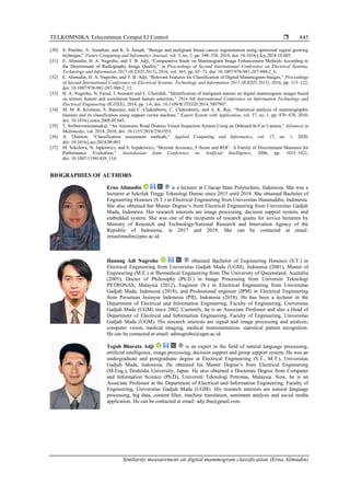 TELKOMNIKA Telecommun Comput El Control 
Similarity measurement on digital mammogram classification (Erna Alimudin)
845
[30] S. Punitha, A. Amuthan, and K. S. Joseph, “Benign and malignant breast cancer segmentation using optimized region growing
technique,” Future Computing and Infromatics Journal, vol. 3, no. 2, pp. 348–358, 2018, doi: 10.1016/j.fcij.2018.10.005.
[31] E. Alimudin, H. A. Nugroho, and T. B. Adji, “Comparative Study on Mammogram Image Enhancement Methods According to
the Determinant of Radiography Image Quality,” in Proceedings of Second International Conference on Electrical Systems,
Technology and Information 2015 (ICESTI 2015), 2016, vol. 365, pp. 65–73, doi: 10.1007/978-981-287-988-2_6.
[32] E. Alimudin, H. A. Nugroho, and T. B. Adji, “Relevant Features for Classification of Digital Mammogram Images,” Proceedings
of Second International Conference on Electrical Systems, Technology and Information 2015 (ICESTI 2015), 2016, pp. 115–122,
doi: 10.1007/978-981-287-988-2_12.
[33] H. A. Nugroho, N. Faisal, I. Soesanti and L. Choridah, “Identification of malignant masses on digital mammogram images based
on texture feature and correlation based feature selection,” 2014 6th International Conference on Information Technology and
Electrical Engineering (ICITEE), 2014, pp. 1-6, doi: 10.1109/ICITEED.2014.7007907.
[34] M. M. R. Krishnan, S. Banerjee, and C. Chakraborty, C. Chakraborty, and A. K. Ray, “Statistical analysis of mammographic
features and its classification using support vector machine,” Expert System with Application, vol. 37, no. 1, pp. 470–478, 2010,
doi: 10.1016/j.eswa.2009.05.045.
[35] T. Siriborvornratanakul, “An Automatic Road Distress Visual Inspection System Using an Onboard In-Car Camera,” Advances in
Multimedia, vol. 2018, 2018, doi: 10.1155/2018/2561953.
[36] A. Tharwat, “Classification assessment methods,” Applied Computing and Informatics, vol. 17, no. 1, 2020,
doi: 10.1016/j.aci.2018.08.003.
[37] M. Sokolova, N. Japkowicz, and S. Szpakowicz, “Beyond Accuracy, F-Score and ROC : A Family of Discriminant Measures for
Performance Evaluation,” Australasian Joint Conference on Artificial Intelligence, 2006, pp. 1015–1021,
doi: 10.1007/11941439_114.
BIOGRAPHIES OF AUTHORS
Erna Alimudin is a lecturer at Cilacap State Polytechnic, Indonesia. She was a
lectutrer at Sekolah Tinggi Teknologi Dumai since 2015 until 2018. She obtained Bachelor of
Engineering Honours (S.T.) in Electrical Engineering from Universitas Hasanuddin, Indonesia.
She also obtained her Master Degree’s from Electrical Engineering from Universitas Gadjah
Mada, Indonesia. Her research interests are image processing, decision support system, and
embedded system. She was one of the recipients of research grants for novice lecturers by
Ministry of Research and Technology/National Research and Innovation Agency of the
Republic of Indonesia, in 2017 and 2019. She can be contacted at email:
ernaalimudin@pnc.ac.id.
Hanung Adi Nugroho obtained Bachelor of Engineering Honours (S.T.) in
Electrical Engineering from Universitas Gadjah Mada (UGM), Indonesia (2001), Master of
Engineering (M.E.) in Biomedical Engineering from The University of Queensland, Australia
(2005), Doctor of Philosophy (Ph.D.) in Image Processing from Universiti Teknologi
PETRONAS, Malaysia (2012), Engineer (Ir.) in Electrical Engineering from Universitas
Gadjah Mada, Indonesia (2018), and Professional engineer (IPM) in Electrical Engineering
from Persatuan Insinyur Indonesia (PII), Indonesia (2018). He has been a lecturer in the
Department of Electrical and Information Engineering, Faculty of Engineering, Universitas
Gadjah Mada (UGM) since 2002. Currently, he is an Associate Professor and also a Head of
Department of Electrical and Information Engineering, Faculty of Engineering, Universitas
Gadjah Mada (UGM). His research interests are signal and image processing and analysis,
computer vision, medical imaging, medical instrumentation, statistical pattern recognition.
He can be contacted at email: adinugroho@ugm.ac.id.
Teguh Bharata Adji is an expert in the field of natural language processing,
artificial intelligence, image processing, decision support and group support system. He was an
undergraduate and postgraduate degree at Electrical Engineering (S.T., M.T.), Universitas
Gadjah Mada, Indonesia. He obtained his Master Degree’s from Electrical Engineering
(M.Eng.), Doshisha University, Japan. He also obtained a Doctorate Degree from Computer
and Information Science (Ph.D), Universiti Teknologi Petronas, Malaysia. Now, he is an
Associate Professor at the Department of Electrical and Information Engineering, Faculty of
Engineering, Universitas Gadjah Mada (UGM). His research interests are natural language
processing, big data, content filter, machine translation, sentiment analysis and social media
application. He can be contacted at email: adji.tba@gmail.com.
 
