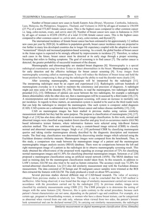 TELKOMNIKA Telecommun Comput El Control 
Similarity measurement on digital mammogram classification (Erna Alimudin)
835
Number of breast cancer new cases in South Eastern Asia (Brunei, Myanmar, Cambodia, Indonesia,
Laos, Malaysia, the Philippines, Singapore, Thailand, and Vietnam) in 2020 by all ages of women is 158,939
(27.7%) of a total 573,847 female cancer cases. This is the highest cases compared to other common cancer
i.e. lung, color-rectum, ovary, and cervix uteri [4]. Number of breast cancer new cases in Indonesia in 2020
by all ages of women is 65,858 (30.8%) of a total 213,546 female cancer cases. This is the highest cases
compared to other common cancer i.e. cervix uteri, ovary, color-rectum, and thyroid [5].
The international incidence of female breast cancer has been estimated to hit approximately 3.2 million
new cases per year by 2020 [6]. In addition to population growth, breast cancer incidence rates are projected to
rise further in many less developed countries due to longer life expectancy coupled with the adoption of a more
“westernized” lifestyle and increased population-based screening. As a result, the global burden of breast cancer
in the Asian region is expected to be strongly affected by improvements in incidence [7]. Therefore, to reduce
such cases in the future, breast cancer must be detected at its early stage through a proper screening.
Screening that refers to finding symptoms. The goal of screening is to find cancer [7]. The earlier cancer is
detected, the greater probability of successful treatment of the disease.
Mammography and ultrasonography are standard breast diagnoses [8]. Mammography is a special
radiological examination using low-dose X-rays to detect abnormalities in the breast. Mammography is a way
for early detection and the effective technique for breast cancer screening [9]. X-ray images from
mammography screening called as mammogram. X-rays will reduce the thickness of breast tissue and hold the
breast position by compressing it, thus giving the radiologist the ability to read the disorder more clearly [10].
After screening mammography, mammogram will be interpreted by the radiologist [11].
The interpreting radiologist must be an expert and experienced [12]. Radiologists cultivate hundreds of
mammograms everyday so it is hard to maintain the consistency and precision of diagnosis. A radiologist
might just miss some of the disorder [9], [10]. Therefore, to read the mammogram, two radiologist should be
presented [12], [13]. Differences of opinion can occur between the two radiologists, for example a radiologist
detects abnormalities while the other does not, then a mammogram will be re-assessed by a third reader [14], [15].
A misinterpretation and incorrect result of mammogram screening, will cause an increase in mortality rate
per incidence. In regards to these matters, an automation system is needed to be used as the third reader tools
that can help the radiologist to interpret the mammogram. One such system is computer aided diagnosis
(CAD). CAD systems are a substantial way to detect breast cancer and reduce disease morbidity [13], [14].
CAD on mammogram images has been studied in previous studies using various similarity
measurement methods but they had the same purpose. The purpose is classification of mammograms [16], [17].
Singh et al. [18] has also done other research on mammogram image classification. In this work, normal and
abnormal images were classified using random forest classifier and gray level co-occurrence matrix (GLCM)
based informative texture features, where informative features were selected using Ada-Boost feature
selection method. This work was continued by using a content-based image retrieval (CBIR) to classify
normal and abnormal mammogram images. Singh et al. [19] performed CBIR by classifying mammogram
queries and taking similar mammograms already described by the diagnostic description and treatment
results. The final step, classification was determined by discovering similar images which selected using the
Euclidean distance similarity measure. Mammogram images were compared from the benchmark. Thus, in
this study, a comparison was made between the mammogram image of a patient and the mammogram
mammographic images analysis society (MIAS) database. There were no comparisons between the left and
right mammogram image of a patient as the radiologist do to observe mammography screening result. This
study obtained the effectiveness of the proposed work regarding an average precision of 72% for classifying
normal mammogram images and 61.30% for classifying abnormal mammogram images. Setiawan et al. [20]
proposed a mammogram classification using an artificial neural network (ANN). The MIAS database was
used as training data for the mammogram classification model taken from. In this research, in addition to
LAW’s texture, GLCM was also tried to be used as feature extraction. The accuracy result was 72.20% for
normal-abnormal classification. Liu [21] also did similarity measurement step with the Euclidean distance
measurement. The data consisted of 30 benign and 30 malignant cancer samples were trimmed at the ROI
then extracted the features with GLCM. The study produced a result on about 58% accuracy.
Several previous studies showed different step of CAD-based research. The value of accuracy
obtained from previous studies is relatively low. Therefore, it can be concluded that the CAD method is
ineffective. After being observed, it was found that the stage of similarity measurement carried out was not in
accordance with the procedures carried out by the radiologist [22]. In previous studies, images were
classified by similarity measurements using CBIR [23]. The CBIR principle is to determine the testing of
images with the same features [24]. However, this is quite contrary to the actual procedure, because each
patient’s breast characteristics are not same, depending on the patient’s age and condition. For example, at a
certain age, pregnant or breastfeeding women, or women who have a dense breast texture, can be categorized
as abnormal when viewed from one side only, whereas when viewed from two sides, the patient’s breasts
look symmetrical and can be declared normal [25]. In carrying out similarity measurements, the radiologist
 