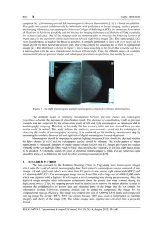  ISSN: 1693-6930
TELKOMNIKA Telecommun Comput El Control, Vol. 20, No. 4, August 2022: 834-845
836
compares the right mammogram and left mammogram to observe abnormalities [16] it is based on guideline.
This guide was created collaboratively by individuals with proficiency in breast imaging, medical physics,
and imaging informatics, representing the American College of Radiology (ACR), the American Association
of Physicists in Medicine (AAPM), and the Society for Imaging Informatics in Medicine (SIIM), especially
for technical guidance. One of the imaging tasks on mammography to visualize the following features of
breast cancer is the asymmetry observation between left and right breast images [26]. The cranio-caudal (CC)
view should expose as much of the breast as possible. A correctly performed cc view will show nearly all the
breast except the most lateral and axillary part. One of the criteria for assessing the cc view is symmetrical
images [27]. The illustration is shown in Figure 1, this is done according to the results that someone will have
a mammogram with the same characteristics between left and right. Thus, the different stages of similarity
measurement between previous studies and radiological procedures are problems that need to be solved.
Figure 1. The right mammogram and left mammogram compared to observe abnormalities
The different stages of similarity measurement between previous studies and radiological
procedures influence the decision of classification result. The decision of classification result in previous
research was not supported by the observation result of left and right mammogram as radiologist did in
mammography screening. Therefore, in this study, the low accuracy value that was obtained from previous
studies could be solved. This study follows the similarity measurements carried out by radiologists in
observing the results of mammography screening. It is conducted on the similarity measurement step by
measuring the similarity between left and right side of digital mammogram features of patients.
Mammogram should be inspected in optimal lighting situations. Films should be checked whether
the label identity is valid and the radiographic quality should be relevant. The whole pattern of breast
parenchyma is evaluated. Standard of medio-lateral oblique (MLO) and CC images projection are studied
correctly on the left and right films ‘back-to-back’ thus allowing the symmetry of left and right breast tissue
to be checked. A systematic search for signs of abnormal mammography is made and any abnormal signs
should be analyzed to determine the need for other screening examinations [28].
2. RESEARCH METHOD
The data provided by the Kotabaru Oncology Clinic in Yogyakarta were mammogram images
which were the result of patient mammography data. Each patient’s mammogram images consisted of two
images, left and right breast, which were taken from CC point of view, named right craniocaudal (RCC) and
left craniocaudal (LCC). The mammogram image was an X-ray film with a large size of 4,000×3,000 pixels
which was digitized with a digitizer. It will require a lot of computing time during pre-processing. Also, the
digitized image contains other information components about the patient that were scanned during the
digitization process. Thus, the cropping process must be carried out to remove the patient identity in order to
maintain the confidentiality of patient data and eliminate parts of the image that do not contain the
information needed. Moreover, cropping process can be ended by compressed the image for the
computational process efficiency. The image was cropped into size of 1,400 by 1,850 pixels and compressed
into tag image file format (TIFF). TIFF was chosen because TIFF uses lossless compression to maintain
integrity and clarity of the image [29]. The whole images were inputted and converted into a grayscale
format.
 