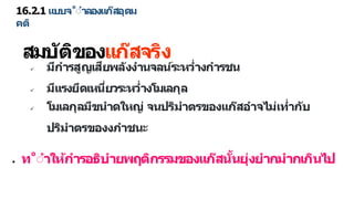 16.2.1 แบบจ˚ำ ลองแก๊สอุดม
คติ
สมบัติของแก๊สจริง
 มีก รสูญเสียพลังง นจลน์ระหว่ งก รชน
 มีแรงยึดเหนี่ยวระหว่ งโมเลกุล
 โมเลกุลมีขน ดใหญ่ จนปริม ตรของแก๊สอ จไม่เท่ กับ
ปริม ตรของงภ ชนะ
● ท˚ำ ให้ก รอธิบ ยพฤติกรรมของแก๊สนั้นยุ่งย กม กเกินไป
 