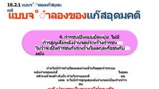 16.2.1 แบบจ˚ำ ลองแก๊สอุดม
คติ
แบบจ˚ำ ลองของแก๊สอุดมคติ
4. ก รชนเป
็ นแบบยืดหยุ่น ไม่มี
ก รสูญเสียพลังง นจลน์ระหว่ งก รชน
ไม่ว่ จะเป
็ นก รชนกันระหว่ งโมเลกุลหรือชนกับ
ผนัง
ห กไม่มีก รถ ยโอนพลงง นเข้ หรือออกจ กระบบ
พลังง นของแกส๊ ในอุดม
คติจะมค่ คงตัวดังนั้น ภ ยในระบบแกส๊ อดุ
มคต จะไม่มีก รสูญเสยพลังง นจลน์เนื่องจ กก ร
ชน
 