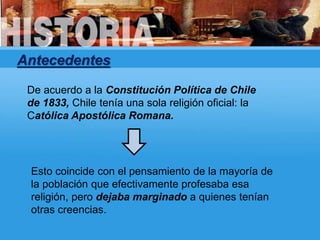 Antecedentes
De acuerdo a la Constitución Política de Chile
de 1833, Chile tenía una sola religión oficial: la
Católica Apostólica Romana.
Esto coincide con el pensamiento de la mayoría de
la población que efectivamente profesaba esa
religión, pero dejaba marginado a quienes tenían
otras creencias.
 