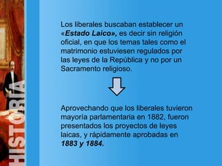 Los liberales buscaban establecer un
«Estado Laico», es decir sin religión
oficial, en que los temas tales como el
matrimonio estuviesen regulados por
las leyes de la República y no por un
Sacramento religioso.
Aprovechando que los liberales tuvieron
mayoría parlamentaria en 1882, fueron
presentados los proyectos de leyes
laicas, y rápidamente aprobadas en
1883 y 1884.
 