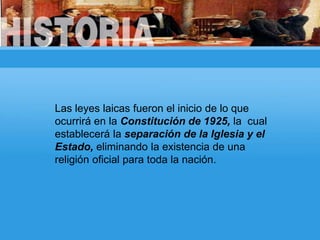 Las leyes laicas fueron el inicio de lo que
ocurrirá en la Constitución de 1925, la cual
establecerá la separación de la Iglesia y el
Estado, eliminando la existencia de una
religión oficial para toda la nación.
 