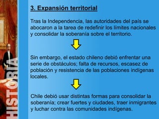 3. Expansión territorial
Tras la Independencia, las autoridades del país se
abocaron a la tarea de redefinir los límites nacionales
y consolidar la soberanía sobre el territorio.
Sin embargo, el estado chileno debió enfrentar una
serie de obstáculos; falta de recursos, escasez de
población y resistencia de las poblaciones indígenas
locales.
Chile debió usar distintas formas para consolidar la
soberanía; crear fuertes y ciudades, traer inmigrantes
y luchar contra las comunidades indígenas.
 