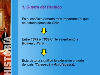 1. Guerra del Pacífico
Es el conflicto armado más importante al que
ha estado sometido Chile.
Esta victoria significó la extensión al norte
del país (Tarapacá y Antofagasta).
Entre 1879 y 1883 Chile se enfrentó a
Bolivia y Perú.
 