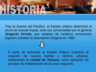Tras la Guerra del Pacífico, el Estado chileno determinó el
envió de nuevas tropas, esta vez comandadas por el general
Gregorio Urrutia, que dotadas de moderno armamento
lograron someter el alzamiento indígena en 1882.
A partir de entonces el Estado chileno incentivó la
creación de nuevos fuertes y centros urbanos,
destacando la ciudad de Temuco, como epicentro de
proceso de chilenización de la zona mapuche.
 