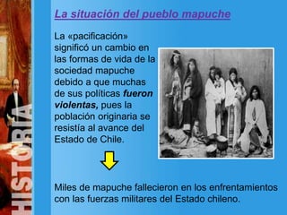 La situación del pueblo mapuche
La «pacificación»
significó un cambio en
las formas de vida de la
sociedad mapuche
debido a que muchas
de sus políticas fueron
violentas, pues la
población originaria se
resistía al avance del
Estado de Chile.
Miles de mapuche fallecieron en los enfrentamientos
con las fuerzas militares del Estado chileno.
 