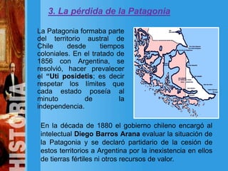 3. La pérdida de la Patagonia
La Patagonia formaba parte
del territorio austral de
Chile desde tiempos
coloniales. En el tratado de
1856 con Argentina, se
resolvió, hacer prevalecer
el “Uti posidetis; es decir
respetar los límites que
cada estado poseía al
minuto de la
independencia.
En la década de 1880 el gobierno chileno encargó al
intelectual Diego Barros Arana evaluar la situación de
la Patagonia y se declaró partidario de la cesión de
estos territorios a Argentina por la inexistencia en ellos
de tierras fértiles ni otros recursos de valor.
 