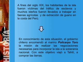 A fines del siglo XIX, los habitantes de la isla
fueron víctimas del tráfico de esclavos y
muchos isleños fueron llevados a trabajar en
faenas agrícolas y de extracción de guano en
la costa del Perú.
En conocimiento de esta situación, el gobierno
chileno encomendó al marino Policarpo Toro
la misión de realizar las negociaciones
necesarias para incorporar la isla a la soberanía
nacional. Con este objetivo viajó a Tahití, a
comprar las tierras.
 