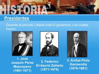 Presidentes
2. Federico
Errázuriz Zañartu
(1871-1876)
1. José
Joaquín Pérez
Mascayano
(1861-1871)
Durante el período Liberal hubo 5 gobiernos. Los cuales
fueron:
3. Aníbal Pinto
Garmendia
(1876-1881)
 