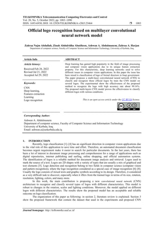 TELKOMNIKA Telecommunication Computing Electronics and Control
Vol. 20, No. 5, October 2022, pp. 1083~1090
ISSN: 1693-6930, DOI: 10.12928/TELKOMNIKA.v20i5.23464  1083
Journal homepage: http://telkomnika.uad.ac.id
Official logo recognition based on multilayer convolutional
neural network model
Zahraa Najm Abdullah, Zinah Abdulridha Abutiheen, Ashwan A. Abdulmunem, Zahraa A. Harjan
Department of computer science, Faculty of Computer Science and Information Technology, University of Kerbala, Iraq
Article Info ABSTRACT
Article history:
Received Feb 28, 2022
Revised Jul 21, 2022
Accepted Jul 29, 2022
Deep learning has gained high popularity in the field of image processing
and computer vision applications due to its unique feature extraction
property. For this characteristic, deep learning networks used to solve
different issues in computer vision applications. In this paper the issue has
been raised is classification of logo of formal directors in Iraqi government.
The paper proposes a multi-layer convolutional neural network (CNN) to
classify and recognize these official logos by train the CNN model on
several logos. The experimental show the effectiveness of the proposed
method to recognize the logo with high accuracy rate about 99.16%.
The proposed multi-layers CNN model proves the effectiveness to classify
different logos with various conditions.
Keywords:
CNN
Deep learning,
Features extraction
Learning
Logo recognition This is an open access article under the CC BY-SA license.
Corresponding Author:
Ashwan A. Abdulmunem
Department of computer science, Faculty of Computer Science and Information Technology
University of Kerbala, Iraq
Email: ashwan.a@uokerbala.edu.iq
1. INTRODUCTION
Recently, logo classification [1]–[4] has an significant direction in computer vision applications due
to the vital role of this application to save time and effort. Therefore, an automated document classification
becomes urgent requirement make it easier to search for particular documents. In the last years, there has
been a lot of interest in document image processing and comprehension for a range of applications such as
digital repositories, internet publishing and surfing, online shopping, and official automation systems.
The identification of logos is a reliable method for document image analysis and retrieval. Logos used to
mark the source of a text. Logos are 2D shapes with a variety of types that are usually a mix of graphical and
text elements [5]. Logo detection and recognition belong to two fields in computer science (computer vision
and pattern recognition), where the logo recognition considered as a special case of image recognition [6]–[8].
Usually the logo consists of mixed texts and graphic symbols according to its design. Therefore, it considered
as a very difficult task to discover, especially when it iffers from the trained logo in terms of its size, rotation,
resolution, lighting, colors, and many more.
In this work, the main contribution is proposing a new convolutional neural network (CNN)
architecture to recognize and classify several types of logos with different characteristics. This model is
robust to changes in the rotation, scales and lighting conditions. Moreover, the model applied on different
logos with different characteristics. The results show the proposed model has an acceptable and reliable
outcome on logo classification.
The organization of this paper as following: in section 2, literature review is explained. Section 3
show the proposed framework that contain the dataset that used in the experiments and proposed CNN
 