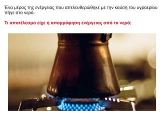 Ένα μέρος της ενέργειας που απελευθερώθηκε με την καύση του υγραερίου
πήγε στο νερό.
Τι αποτέλεσμα είχε η απορρόφηση ενέργειας από το νερό;
 