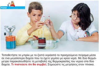 Τοποθετήστε το μπρίκι με το ζεστό νερόαπό το προηγούμενο πείραμα μέσα
σε ένα μεγαλύτερο δοχείο που το έχετε γεμίσει με κρύο νερό. Με δύο θερμό-
μετρα παρακολουθήστε τη μεταβολή της θερμοκρασίας του νερού στα δύο
δοχεία. Σημειώστε τις μετρήσεις στον πίνακα.
Τι πιστεύετε ότι θα συμβεί;
 