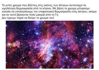 Το μπλε χρώμα που βλέπεις στις εικόνες των άστρων αντιστοιχεί σε
υψηλότερη θερμοκρασία από το κίτρινο. Με βάση το χρώμα μπορούμε
εύκολα να υπολογίσουμε την επιφανειακή θερμοκρασία ενός άστρου, ακόμα
και αν αυτό βρίσκεται πολύ μακριά από τη Γη.
Δεν έχουμε παρά να δούμε το χρώμα του!
 