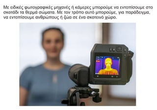 Με ειδικές φωτογραφικές μηχανές ή κάμερες μπορούμε να εντοπίσουμε στο
σκοτάδι τα θερμά σώματα. Με τον τρόπο αυτό μπορούμε, για παράδειγμα,
να εντοπίσουμε ανθρώπους ή ζώα σε ένα σκοτεινό χώρο.
 