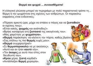 Θερμά και ψυχρά ... συναισθήματα!
Η ελληνική γλώσσα μπορεί να περιγράψει με πολύ παραστατικό τρόπο τη...
θέρμη ή την ψυχρότητα στις σχέσεις των ανθρώπων. Οι παρακάτω
εκφράσεις είναι ενδεικτικές:
«Πέρασε αρκετή ώρα, μέχρι να σπάσει ο πάγος και να ζεσταθούν
οι σχέσεις τους».
«Είναι κακός, ψυχρός και ανάποδος!»
«Βρήκε καταφύγιο στη ζεστασιά της οικογένειάς του».
«Μας χαιρέτησε με ψυχρότητα».
«Θερμή παράκληση: να κλείνετε την πόρτα, καθώς βγαίνετε».
«Σας στέλνω τις πιο θερμές ευχές μου».
«Θερμά συγχαρητήρια!»
«Σε θερμοπαρακαλώ να με ακούσεις».
«Αυτό και αν ήταν καυτό νέο».
«Τον έκαψες με αυτό που είπες στον
διευθυντή του».
«Κρύα χέρια, ζεστή καρδιά!»
«Αντάλλαξαν θερμή χειραψία».
 