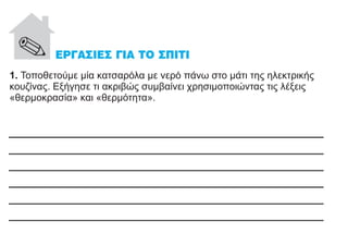 1. Τοποθετούμε μία κατσαρόλα με νερό πάνω στο μάτι της ηλεκτρικής
κουζίνας. Εξήγησε τι ακριβώς συμβαίνει χρησιμοποιώντας τις λέξεις
«θερμοκρασία» και «θερμότητα».
______________________________________
______________________________________
______________________________________
______________________________________
______________________________________
______________________________________
 