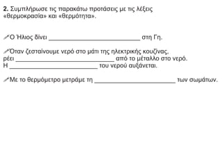 2. Συμπλήρωσε τις παρακάτω προτάσεις με τις λέξεις
«θερμοκρασία» και «θερμότητα».
!Ο Ήλιος δίνει __________________________ στη Γη.
!Όταν ζεσταίνουμε νερό στο μάτι της ηλεκτρικής κουζίνας,
ρέει ____________________________ από το μέταλλο στο νερό.
Η _________________________ του νερού αυξάνεται.
!Με το θερμόμετρο μετράμε τη _______________________ των σωμάτων.
 