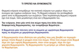 ΤΙ ΠΡΕΠΕΙ ΝΑ ΘΥΜΟΜΑΣΤΕ
Θερμική ενέργεια ονομάζουμε την κινητική ενέργεια των μορίων λόγω των
συνεχών και τυχαίων κινήσεών τους. Τη θερμική ενέργεια την αντιλαμβανό-
μαστε από τη θερμοκρασία των σωμάτων. Όσο περισσότερη θερμική ενέργεια
έχει ένα σώμα, τόσο μεγαλύτερη είναι και η θερμοκρασία του.
Την ενέργεια, όταν ρέει από ένα σώμα προς ένα άλλο λόγω
διαφορετικής θερμοκρασίας, την ονομάζουμε θερμότητα .
Η θερμότητα ρέει πάντοτε από τα σώματα με υψηλότερη θερμοκρασία
προς τα σώματα με χαμηλότερη θερμοκρασία.
Η θερμοκρασία είναι ιδιότητα και μέγεθος που μας βοηθά να περιγρά-
ψουμε πόσο θερμό ή ψυχρό είναι ένα σώμα. Όταν ένα σώμα είναι θερμό
λέμε ότι έχει υψηλή θερμοκρασία, όταν είναι ψυχρό, λέμε ότι έχει
χαμηλή θερμοκρασία. Τη θερμοκρασία τη μετράμε με ειδικά όργανα,
τα θερμόμετρα.
 
