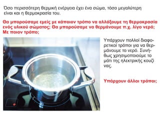 Όσο περισσότερη θερμική ενέργεια έχει ένα σώμα, τόσο μεγαλύτερη
είναι και η θερμοκρασία του.
Θα μπορούσαμε εμείς με κάποιον τρόπο να αλλάξουμε τη θερμοκρασία
ενός υλικού σώματος; Θα μπορούσαμε να θερμάνουμε π.χ. λίγο νερό;
Με ποιον τρόπο;
Υπάρχουν πολλοί διαφο-
ρετικοί τρόποι για να θερ-
μάνουμε το νερό. Συνή-
θως χρησιμοποιούμε το
μάτι της ηλεκτρικής κουζί
νας.
Υπάρχουν άλλοι τρόποι;
 
