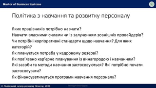 Політика з навчання та розвитку персоналу
Викладач Ольга Садоха
Яких працівників потрібно навчати?
Навчати власними силами чи із залученням зовнішніх провайдерів?
Чи потрібні корпоративні стандарти щодо навчання? Для яких
категорій?
Як планується потреба у кадровому резерві?
Як пов’язано кар’єрне планування із винагородою і навчанням?
Які засоби та методи навчання застосовуються? Які потрібно почати
застосовувати?
Як фінансуватимуться програми навчання персоналу?
 