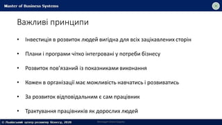 Важливі принципи
Викладач Ольга Садоха
• Інвестиція в розвиток людей вигідна для всіх зацікавлених сторін
• Плани і програми чітко інтегровані у потреби бізнесу
• Розвиток пов’язаний із показниками виконання
• Кожен в організації має можливість навчатись і розвиватись
• За розвиток відповідальним є сам працівник
• Трактування працівників як дорослих людей
 