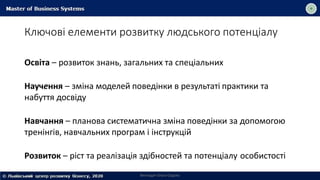 Ключові елементи розвитку людського потенціалу
Викладач Ольга Садоха
Освіта – розвиток знань, загальних та спеціальних
Научення – зміна моделей поведінки в результаті практики та
набуття досвіду
Навчання – планова систематична зміна поведінки за допомогою
тренінгів, навчальних програм і інструкцій
Розвиток – ріст та реалізація здібностей та потенціалу особистості
 