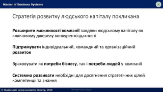 Стратегія розвитку людського капіталу покликана
Розширити можливості компанії завдяки людському капіталу як
ключовому джерелу конкурентоздатності
Підтримувати індивідуальний, командний та організаційний
розвиток
Враховувати як потреби бізнесу, так і потреби людей у компанії
Системно розвивати необхідні для досягнення стратегічних цілей
компетенції та знання
Викладач Ольга Садоха
 