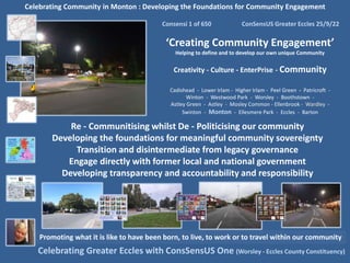 Celebrating Community in Monton : Developing the Foundations for Community Engagement
Consensi 1 of 650 ConSensUS Greater Eccles 25/9/22
‘Creating Community Engagement’
Helping to define and to develop our own unique Community
Creativity - Culture - EnterPrise - Community
Cadishead - Lower Irlam - Higher Irlam - Peel Green - Patricroft -
Winton - Westwood Park - Worsley - Boothstown -
Astley Green - Astley - Mosley Common - Ellenbrook - Wardley -
Swinton - Monton - Ellesmere Park - Eccles - Barton
Celebrating Greater Eccles with ConsSensUS One (Worsley - Eccles County Constituency)
Promoting what it is like to have been born, to live, to work or to travel within our community
Re - Communitising whilst De - Politicising our community
Developing the foundations for meaningful community sovereignty
Transition and disintermediate from legacy governance
Engage directly with former local and national government
Developing transparency and accountability and responsibility
 