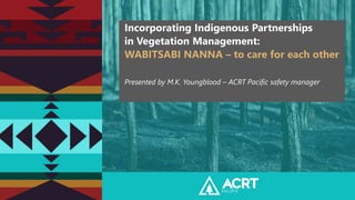 Incorporating Indigenous Partnerships
in Vegetation Management:
WABITSABI NANNA – to care for each other
Presented by M.K. Youngblood – ACRT Pacific safety manager
 