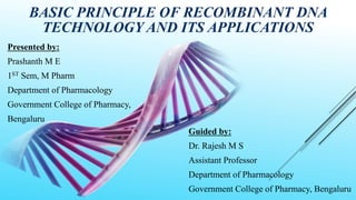 BASIC PRINCIPLE OF RECOMBINANT DNA
TECHNOLOGY AND ITS APPLICATIONS
Presented by:
Prashanth M E
1ST Sem, M Pharm
Department of Pharmacology
Government College of Pharmacy,
Bengaluru
Guided by:
Dr. Rajesh M S
Assistant Professor
Department of Pharmacology
Government College of Pharmacy, Bengaluru
 