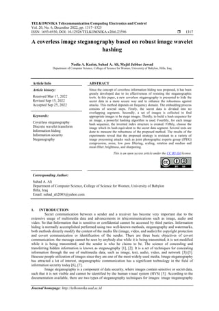 TELKOMNIKA Telecommunication Computing Electronics and Control
Vol. 20, No. 6, December 2022, pp. 1317~1325
ISSN: 1693-6930, DOI: 10.12928/TELKOMNIKA.v20i6.23596  1317
Journal homepage: http://telkomnika.uad.ac.id
A coverless image steganography based on robust image wavelet
hashing
Nadia A. Karim, Suhad A. Ali, Majid Jabbar Jawad
Department of Computer Science, College of Science for Women, University of Babylon, Hilla, Iraq
Article Info ABSTRACT
Article history:
Received Mar 17, 2022
Revised Sep 15, 2022
Accepted Sep 25, 2022
Since the concept of coverless information hiding was proposed, it has been
greatly developed due to its effectiveness of resisting the steganographic
tools. In this paper, a new coverless steganography is presented to hide the
secret data in a more secure way and to enhance the robustness against
attacks. This method depends on frequency domain. The embedding process
consists of several steps. Firstly, the secret data is divided into no
overlapping segments. Secondly, a set of images is collected to find
appropriate images to be stego images. Thirdly, to build a hash sequence for
an image, a powerful hashing algorithm is used. Fourthly, for each image
hash sequence, the inverted index structure is created. Fifthly, choose the
image which its hash equivalent to the secret data segment. Several tests are
done to measure the robustness of the proposed method. The results of the
experiments reveal that the proposed strategy is resistant to a variety of
image processing attacks such as joint photographic experts group (JPEG)
compression, noise, low pass filtering, scaling, rotation and median and
mean filter, brightness, and sharpening.
Keywords:
Coverless steganography
Discrete wavelet transform
Information hiding
Information security
Steganography
This is an open access article under the CC BY-SA license.
Corresponding Author:
Suhad A. Ali
Department of Computer Science, College of Science for Women, University of Babylon
Hilla, Iraq
Email: suhad_ali2003@yahoo.com
1. INTRODUCTION
Secret communication between a sender and a receiver has become very important due to the
extensive usage of multimedia data and advancements in telecommunications such as image, audio and
video. So that Information that is sensitive or confidential cannot be accessed by third parties. Information
hiding is normally accomplished performed using two well-known methods, steganography and watermarks,
both methods directly modify the content of the media file (image, video, and audio) for copyright protection
and covert communication or identification of the sender. There are three basic objectives of covert
communication: the message cannot be seen by anybody else while it is being transmitted; it is not modified
while it is being transmitted; and the sender is who he claims to be. The science of concealing and
transferring hidden information is known as steganography [1], [2]. It is a set of techniques for concealing
information through the use of multimedia data, such as image, text, audio, video, and network [3]-[5].
Beacuse people utilization of images since they are one of the most widely used media, Image steganography
has attracted a lot of interest, steganographic communication has a significant technology in the field of
information security today [6], [7].
Image steganography is a component of data security, where images contain sensitive or secret data,
such that it is not visible and cannot be identified by the human visual system (HVS) [5]. According to the
documentation available, there are two types of steganography techniques for images: image steganography
 