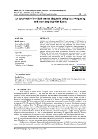 TELKOMNIKA Telecommunication Computing Electronics and Control
Vol. 21, No. 1, February 2023, pp. 142~149
ISSN: 1693-6930, DOI: 10.12928/TELKOMNIKA.v21i1.24240  142
Journal homepage: http://telkomnika.uad.ac.id
An approach of cervical cancer diagnosis using class weighting
and oversampling with Keras
Hieu Le Ngoc, Khanh Vo Pham Huyen
Department of Computer Science, Faculty of Information Technology, Ho Chi Minh City Open University,
Ho Chi Minh City, Vietnam
Article Info ABSTRACT
Article history:
Received Jun 24, 2021
Revised Nov 06, 2022
Accepted Nov 16, 2022
Globally, cervical cancer caused 604,127 new cases and 341,831 deaths in
2020, according to the global cancer observatory. In addition, the number of
cervical cancer patients who have no symptoms has grown recently.
Therefore, giving patients early notice of the possibility of cervical cancer is
a useful task since it would enable them to have a clear understanding of
their health state. The use of artificial intelligence (AI), particularly in
machine learning, in this work is continually uncovering cervical cancer.
With the help of a logit model and a new deep learning technique, we hope
to identify cervical cancer using patient-provided data. For better outcomes,
we employ Keras deep learning and its technique, which includes class
weighting and oversampling. In comparison to the actual diagnostic result,
the experimental result with model accuracy is 94.18%, and it also
demonstrates a successful logit model cervical cancer prediction.
Keywords:
Cervical cancer diagnosis
Class weighting
Logit model
Machine learning
Oversampling
Prediction of cervical cancer This is an open access article under the CC BY-SA license.
Corresponding Author:
Hieu Le Ngoc
Department of Computer Science, Faculty of Information Technology, Ho Chi Minh City Open University
Room 605, 35-37 Ho Hao Hon Street, District 1, Ho Chi Minh City, Vietnam
Email: hieu.ln@ou.edu.vn
1. INTRODUCTION
With roughly 10 million deaths each year, cancer is one of the main causes of death in the globe.
According to globocan statistics [1], the world has about 1/6 of deaths due to cancer in 2020. The disease
manifests itself at a very late stage and the patients who are lacking diagnosis and treatment are very common.
The cervix, a woman’s opening from the vagina to the uterus, is where cervical cancer grows. It is the 4th
disease of cancer based on the number of new cases and the 6th
disease of cancer in the number of deaths among
women worldwide [2]. Women are most likely to get cervical cancer developing in their 30 s or older, it is the
average age of 48−52 years old. Although the disease causes great damage to the uterus, this disease progresses
silently for a long time (from 5 to 20 years) and its symptoms are quite faint, easy to get confused with other
gynecological diseases. So, it is difficult to detect this kind of disease in the early stages. In the late stages,
the patient must undergo a partial or complete removal of the uterus, which directly affects the reproductive
organs and motherhood of the woman. At the same time, artificial intelligence (AI) [3] is being applied to
diagnose diseases and manage all kinds of health problems. Researching on applying AI, especially machine
learning and deep learning techniques in cancer diagnosis, are very popular and developing in recent times.
From these issues above, we realize that building a model to diagnose cervical cancer is a practical
work. It can assist people in learning about their risk factors or potential for developing cancer from an early
stage. Therefore, they can take appropriate actions and control in time.
Studies on cervical cancer diagnosis through machine learning, most of which focus on the dataset on the
causes of cervical cancer risk, were observed at the Universitario de Caracas Hospital in Caracas, Venezuela [4].
 