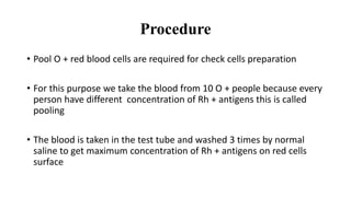 Procedure
• Pool O + red blood cells are required for check cells preparation
• For this purpose we take the blood from 10 O + people because every
person have different concentration of Rh + antigens this is called
pooling
• The blood is taken in the test tube and washed 3 times by normal
saline to get maximum concentration of Rh + antigens on red cells
surface
 
