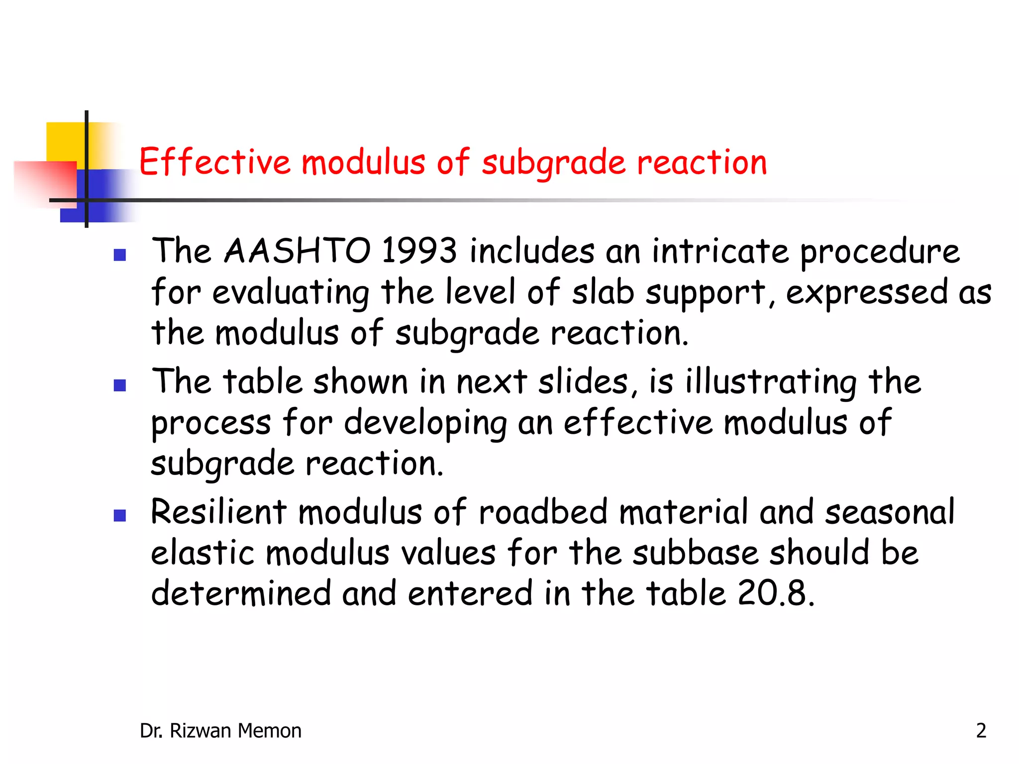 Effective modulus of subgrade reaction
 The AASHTO 1993 includes an intricate procedure
for evaluating the level of slab support, expressed as
the modulus of subgrade reaction.
 The table shown in next slides, is illustrating the
process for developing an effective modulus of
subgrade reaction.
 Resilient modulus of roadbed material and seasonal
elastic modulus values for the subbase should be
determined and entered in the table 20.8.
Dr. Rizwan Memon 2
 