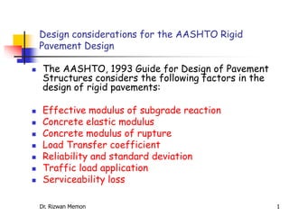  The AASHTO, 1993 Guide for Design of Pavement
Structures considers the following factors in the
design of rigid pavements:
 Effective modulus of subgrade reaction
 Concrete elastic modulus
 Concrete modulus of rupture
 Load Transfer coefficient
 Reliability and standard deviation
 Traffic load application
 Serviceability loss
Design considerations for the AASHTO Rigid
Pavement Design
Dr. Rizwan Memon 1
 