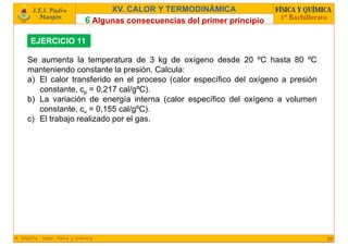 6 Algunas consecuencias del primer principio
26
XV. CALOR Y TERMODINÁMICA
EJERCICIO 11
Se aumenta la temperatura de 3 kg de oxígeno desde 20 ºC hasta 80 ºC
manteniendo constante la presión. Calcula:
a) El calor transferido en el proceso (calor específico del oxígeno a presión
constante, cp = 0,217 cal/gºC).
b) La variación de energía interna (calor específico del oxígeno a volumen
constante, cv = 0,155 cal/gºC).
c) El trabajo realizado por el gas.
 