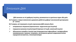 Етіологія ДКА
ДКА виникає на тлі дефіциту інсуліну, розвивається за декілька годин або днів.
А) У хворих з перше виявленим цукровим діабетом дефіцит викликаний деструкцією
β – клітин.
Б) У хворих, які отримують інсулін причинами ДКА можуть бути:
 неправильне лікування (призначення недостатніх доз інсуліну)
 порушення режиму інсулінотерапії (пропуск ін’єкцій, неякісний інсулін)
 збільшення потреби в інсуліні при інтеркурентних інфекційних і неінфекційних
захворюваннях, травмах, операціях, застосування деяких медикаментозних
середників (естрогени, глюкокортикоїди)
 