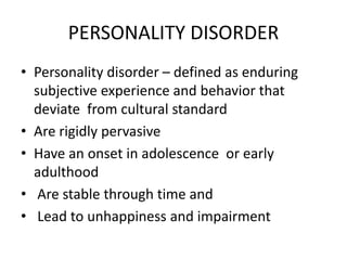 PERSONALITY DISORDER
• Personality disorder – defined as enduring
subjective experience and behavior that
deviate from cultural standard
• Are rigidly pervasive
• Have an onset in adolescence or early
adulthood
• Are stable through time and
• Lead to unhappiness and impairment
 