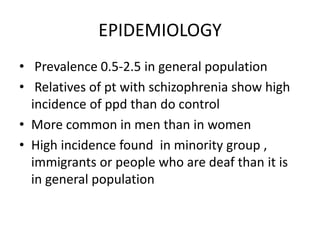 EPIDEMIOLOGY
• Prevalence 0.5-2.5 in general population
• Relatives of pt with schizophrenia show high
incidence of ppd than do control
• More common in men than in women
• High incidence found in minority group ,
immigrants or people who are deaf than it is
in general population
 