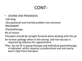 CONT-
• COURSE AND PROGNOSIS
-Life long
-Occupational and marital problem are common
TREATMENT
-Psychotherapy
RX of choice
Therapist should be straight forward when dealing with this pt
An honest apology when in the wrong and not excuses is
required eg lateness for appointment
They do not fit in group therapy and individual psychotherapy
is indicated which requires a professional and not overly
warm style from therapist
 
