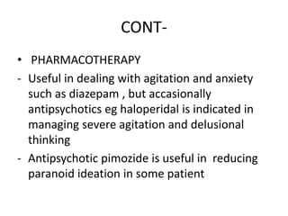 CONT-
• PHARMACOTHERAPY
- Useful in dealing with agitation and anxiety
such as diazepam , but accasionally
antipsychotics eg haloperidal is indicated in
managing severe agitation and delusional
thinking
- Antipsychotic pimozide is useful in reducing
paranoid ideation in some patient
 