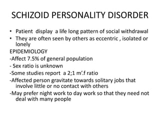 SCHIZOID PERSONALITY DISORDER
• Patient display a life long pattern of social withdrawal
• They are often seen by others as eccentric , isolated or
lonely
EPIDEMIOLOGY
-Affect 7.5% of general population
- Sex ratio is unknown
-Some studies report a 2;1 m’.f ratio
-Affected person gravitate towards solitary jobs that
involve little or no contact with others
-May prefer night work to day work so that they need not
deal with many people
 
