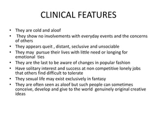 CLINICAL FEATURES
• They are cold and aloof
• They show no involvements with everyday events and the concerns
of others
• They appears queit , distant, seclusive and unsociable
• They may pursue their lives with little need or longing for
emotional ties
• They are the last to be aware of changes in popular fashion
• Have solitary interest and success at non competitive lonely jobs
that others find difficult to tolerate
• They sexual life may exist exclusively in fantasy
• They are often seen as aloof but such people can sometimes
conceive, develop and give to the world genuinely original creative
ideas
 