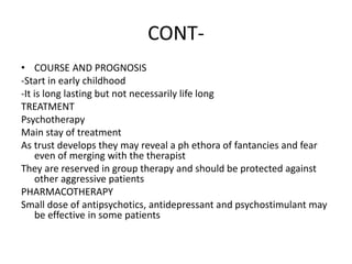 CONT-
• COURSE AND PROGNOSIS
-Start in early childhood
-It is long lasting but not necessarily life long
TREATMENT
Psychotherapy
Main stay of treatment
As trust develops they may reveal a ph ethora of fantancies and fear
even of merging with the therapist
They are reserved in group therapy and should be protected against
other aggressive patients
PHARMACOTHERAPY
Small dose of antipsychotics, antidepressant and psychostimulant may
be effective in some patients
 