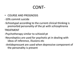 CONT-
• COURSE AND PROGNOSIS
-10% commit suicide
-Schizotypal according to the current clinical thinking is
premorbid personality of the pt with schizophrenia
TREATMENT
-Psychotherapy similar to schizoid pt
-Neuroleptics are used for psychotic pt in dealing with
ideas of reference, illusions etc
-Antidepressant are used when depressive component of
the personality is present
 