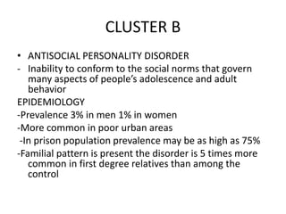 CLUSTER B
• ANTISOCIAL PERSONALITY DISORDER
- Inability to conform to the social norms that govern
many aspects of people’s adolescence and adult
behavior
EPIDEMIOLOGY
-Prevalence 3% in men 1% in women
-More common in poor urban areas
-In prison population prevalence may be as high as 75%
-Familial pattern is present the disorder is 5 times more
common in first degree relatives than among the
control
 